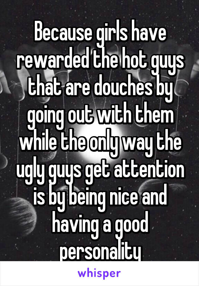 Because girls have rewarded the hot guys that are douches by going out with them while the only way the ugly guys get attention is by being nice and having a good personality