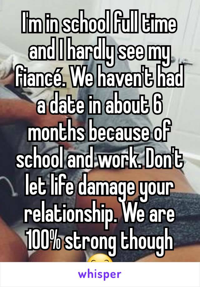 I'm in school full time and I hardly see my fiancé. We haven't had a date in about 6 months because of school and work. Don't let life damage your relationship. We are 100% strong though 😊