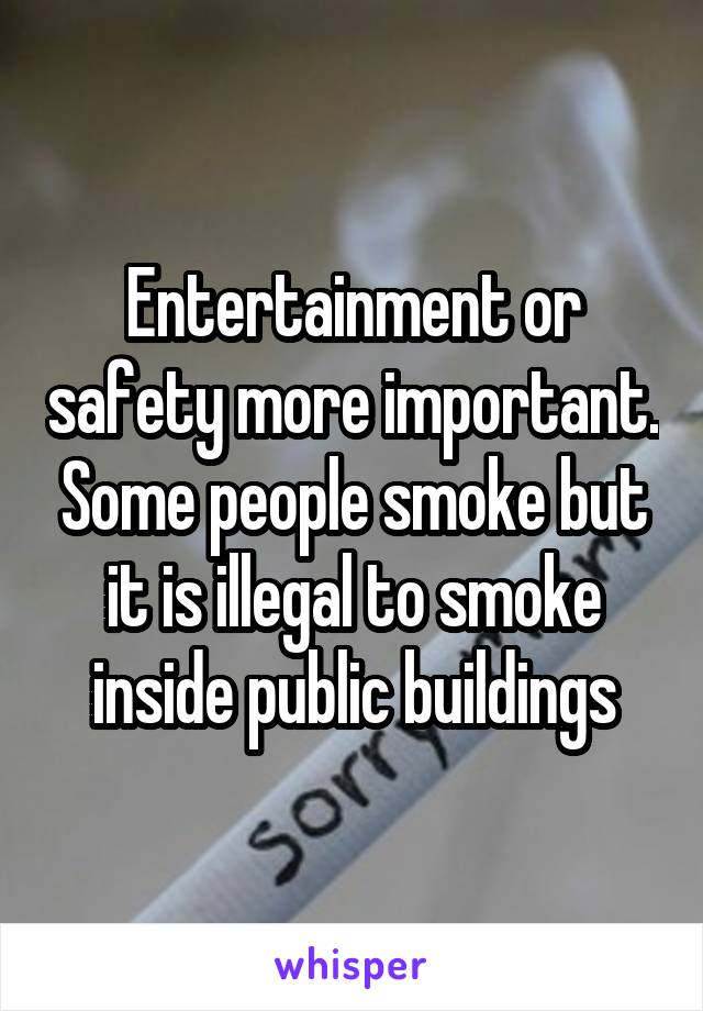 Entertainment or safety more important. Some people smoke but it is illegal to smoke inside public buildings
