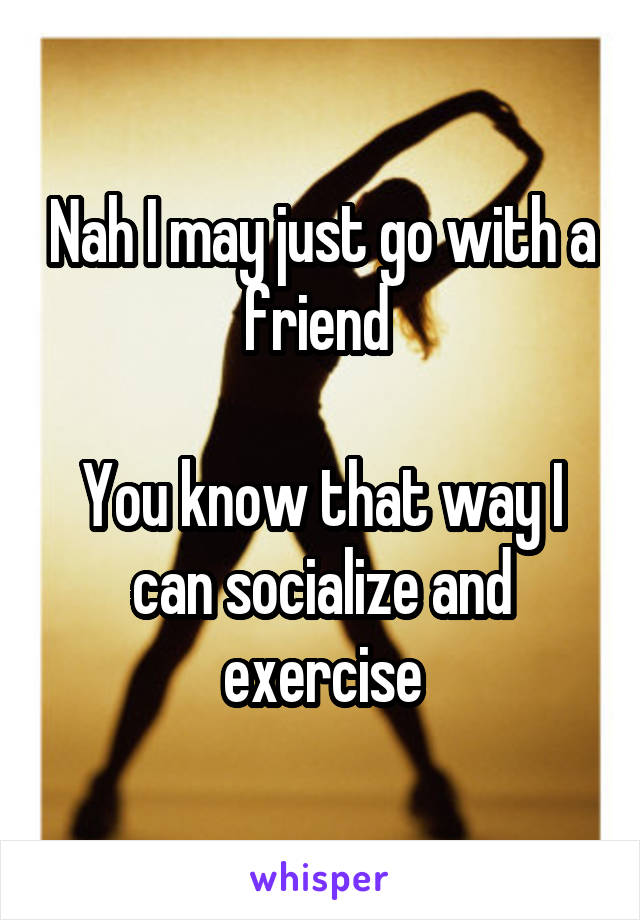 Nah I may just go with a friend 

You know that way I can socialize and exercise