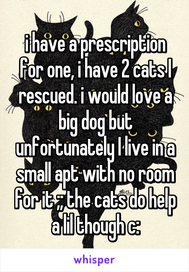 i have a prescription for one, i have 2 cats I rescued. i would love a big dog but unfortunately I live in a small apt with no room for it ;; the cats do help a lil though c: