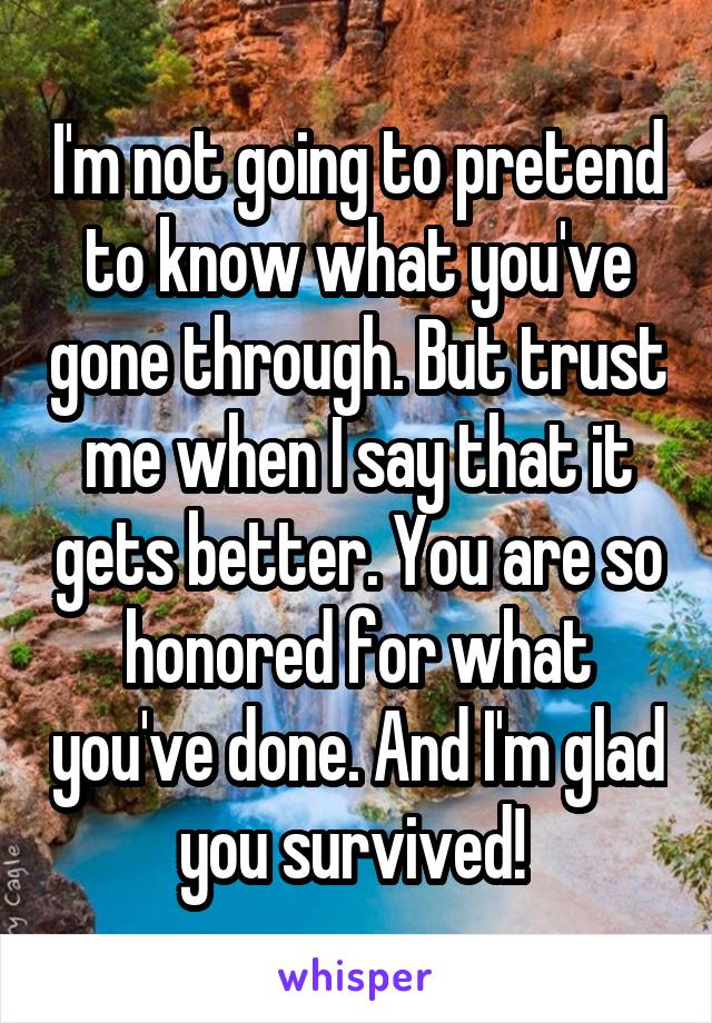 I'm not going to pretend to know what you've gone through. But trust me when I say that it gets better. You are so honored for what you've done. And I'm glad you survived! 