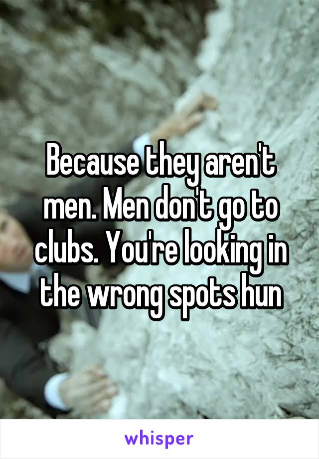 Because they aren't men. Men don't go to clubs. You're looking in the wrong spots hun