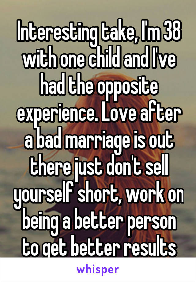 Interesting take, I'm 38 with one child and I've had the opposite experience. Love after a bad marriage is out there just don't sell yourself short, work on being a better person to get better results