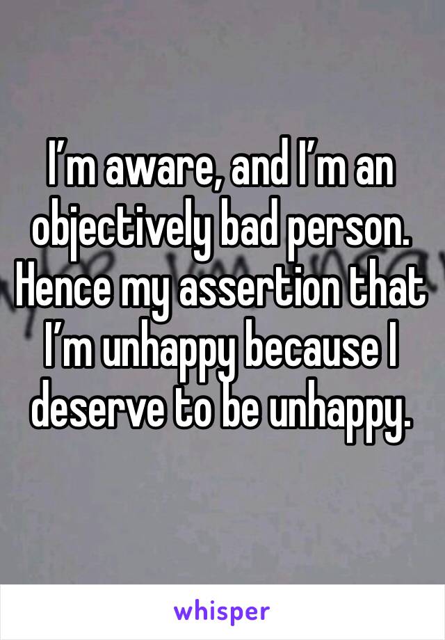I’m aware, and I’m an objectively bad person. Hence my assertion that I’m unhappy because I deserve to be unhappy.