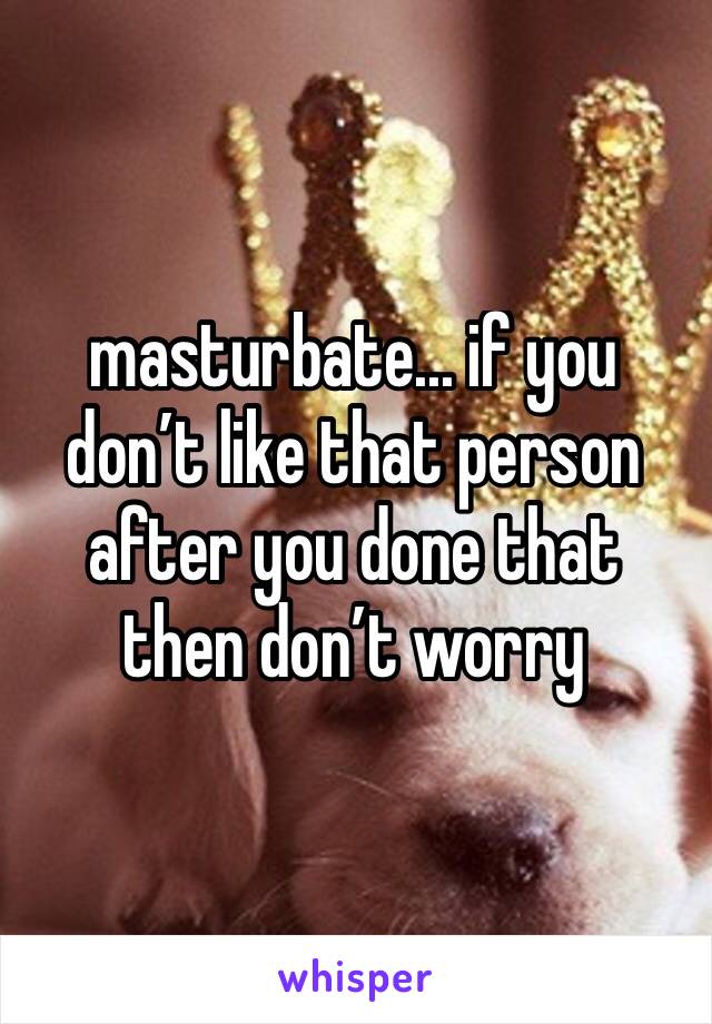 masturbate... if you don’t like that person after you done that then don’t worry 