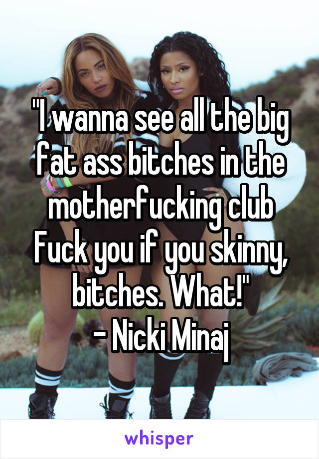 "I wanna see all the big fat ass bitches in the motherfucking club
Fuck you if you skinny, bitches. What!"
- Nicki Minaj