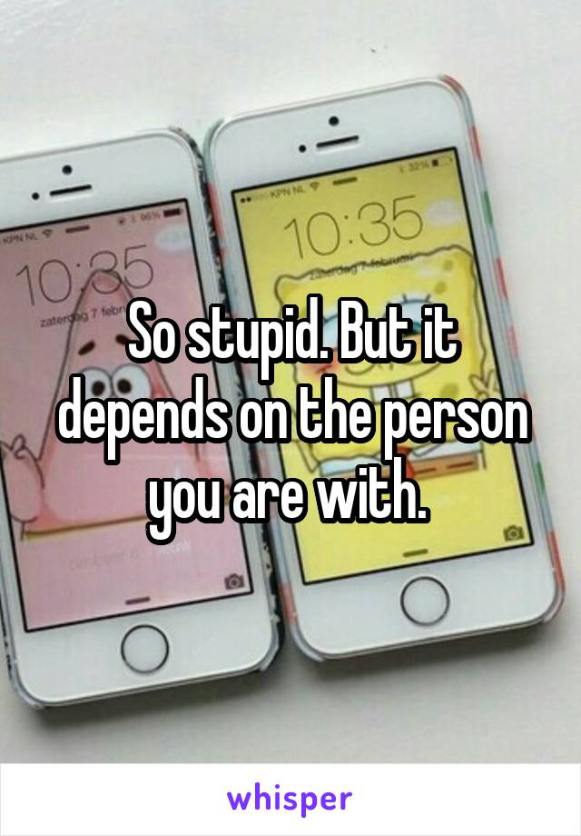 So stupid. But it depends on the person you are with. 