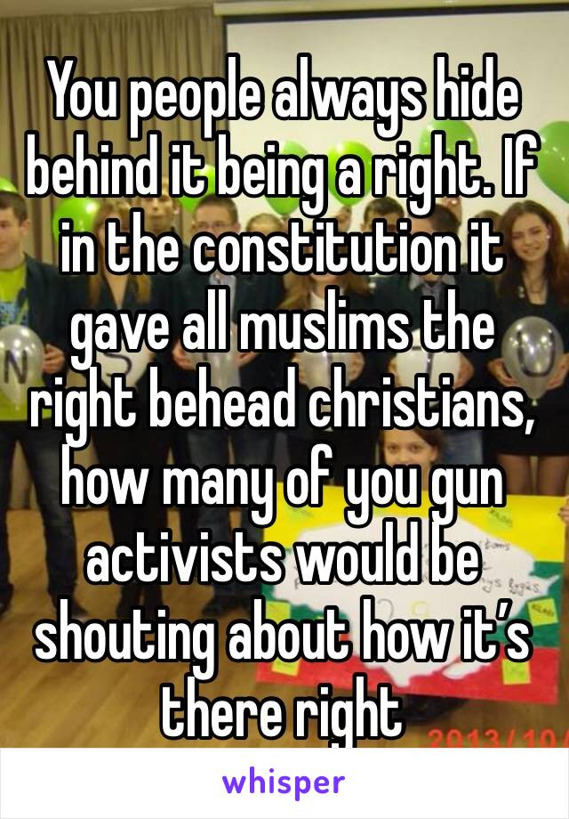 You people always hide behind it being a right. If in the constitution it gave all muslims the right behead christians, how many of you gun activists would be shouting about how it’s there right