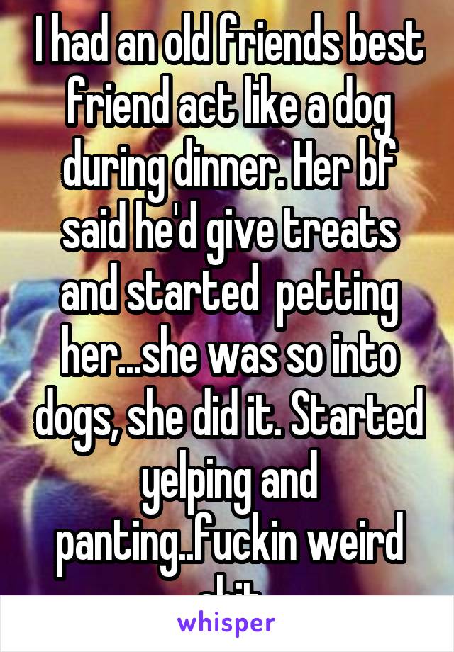 I had an old friends best friend act like a dog during dinner. Her bf said he'd give treats and started  petting her...she was so into dogs, she did it. Started yelping and panting..fuckin weird shit