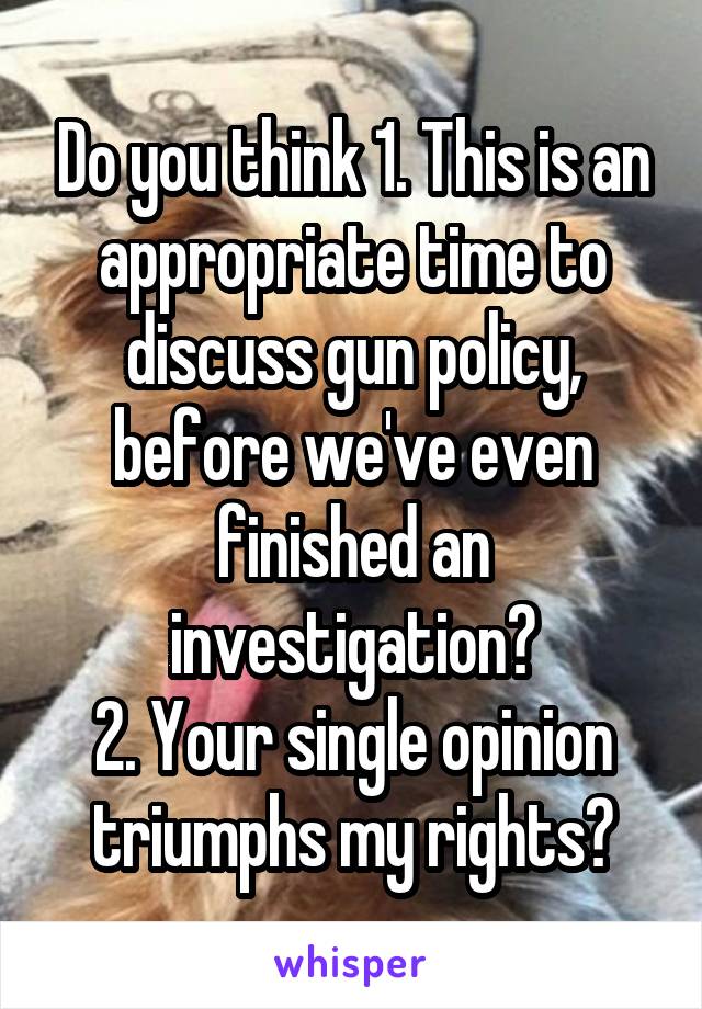 Do you think 1. This is an appropriate time to discuss gun policy, before we've even finished an investigation?
2. Your single opinion triumphs my rights?