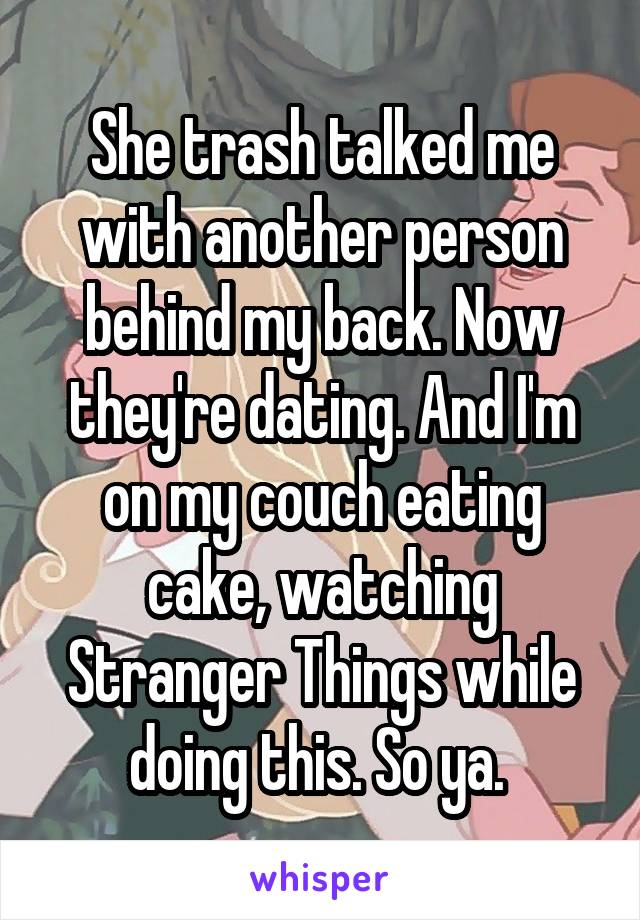 She trash talked me with another person behind my back. Now they're dating. And I'm on my couch eating cake, watching Stranger Things while doing this. So ya. 