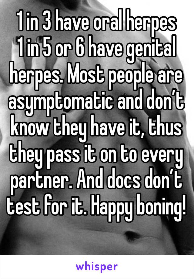 1 in 3 have oral herpes
1 in 5 or 6 have genital herpes. Most people are asymptomatic and don’t know they have it, thus they pass it on to every partner. And docs don’t test for it. Happy boning!
