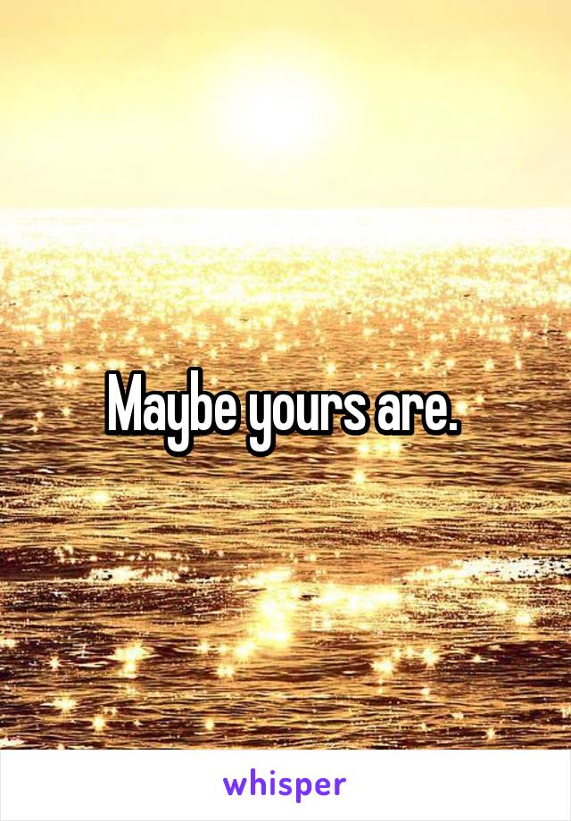 Maybe yours are. 