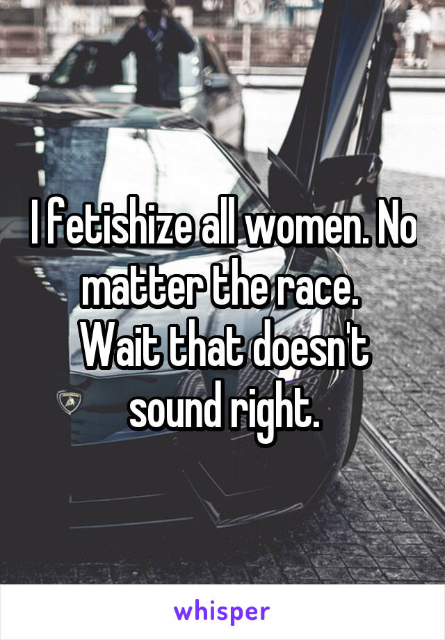 I fetishize all women. No matter the race. 
Wait that doesn't sound right.