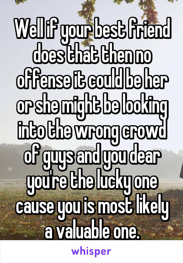 Well if your best friend does that then no offense it could be her or she might be looking into the wrong crowd of guys and you dear you're the lucky one cause you is most likely a valuable one.