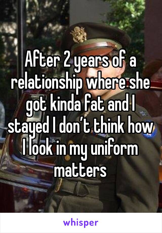 After 2 years of a relationship where she got kinda fat and I stayed I don’t think how I look in my uniform matters 