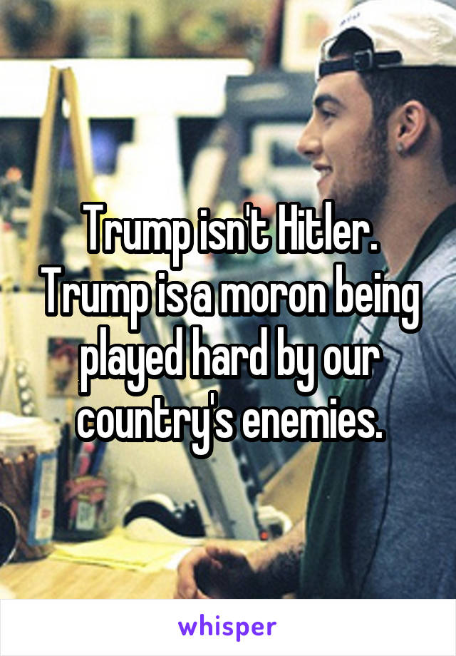 Trump isn't Hitler. Trump is a moron being played hard by our country's enemies.