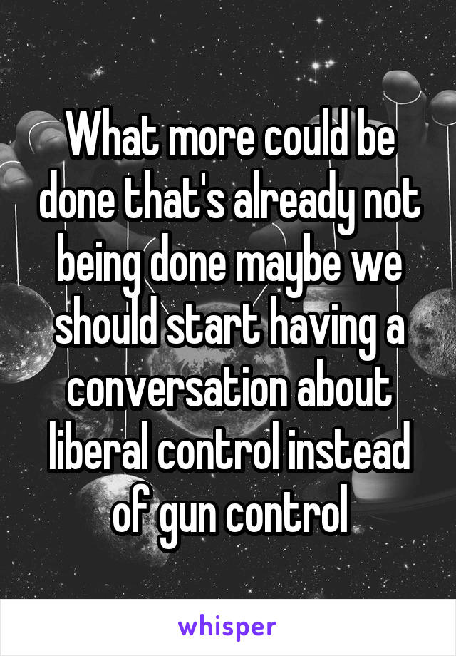 What more could be done that's already not being done maybe we should start having a conversation about liberal control instead of gun control