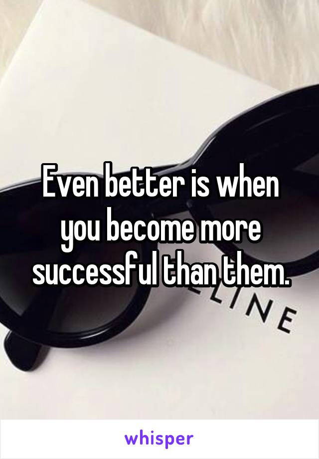 Even better is when you become more successful than them.