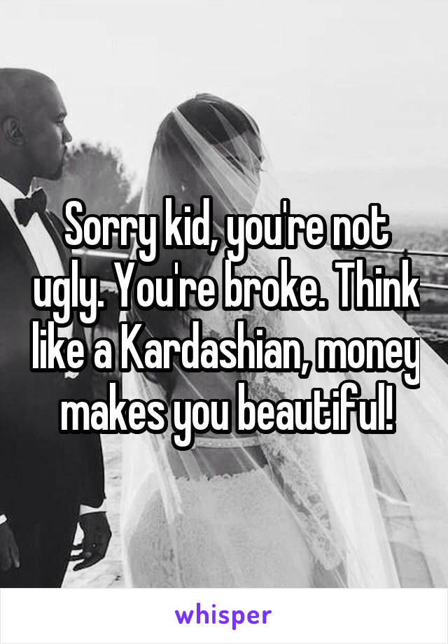 Sorry kid, you're not ugly. You're broke. Think like a Kardashian, money makes you beautiful!