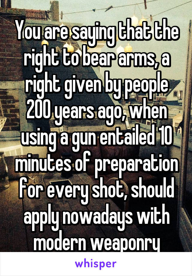 You are saying that the right to bear arms, a right given by people 200 years ago, when using a gun entailed 10 minutes of preparation for every shot, should apply nowadays with modern weaponry