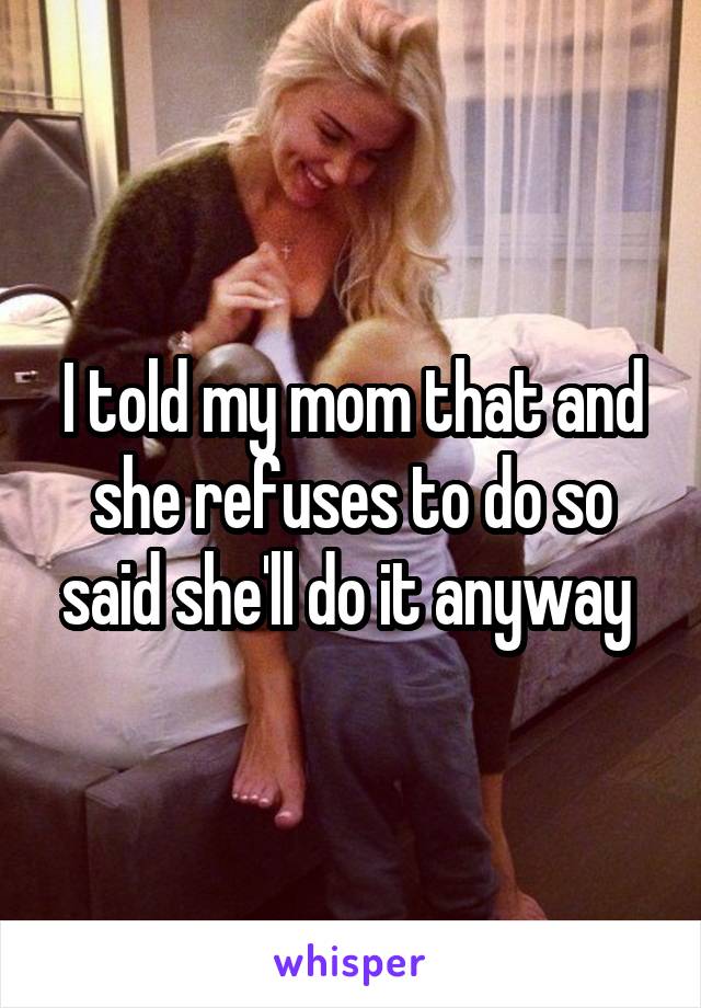 I told my mom that and she refuses to do so said she'll do it anyway 