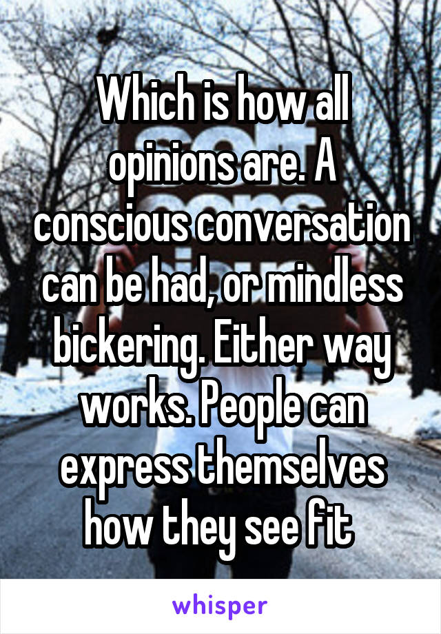 Which is how all opinions are. A conscious conversation can be had, or mindless bickering. Either way works. People can express themselves how they see fit 