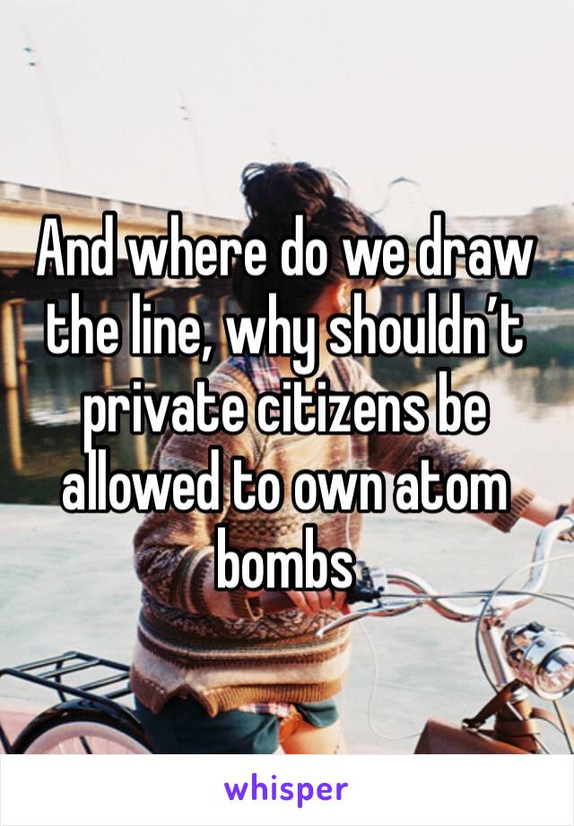 And where do we draw the line, why shouldn’t private citizens be allowed to own atom bombs