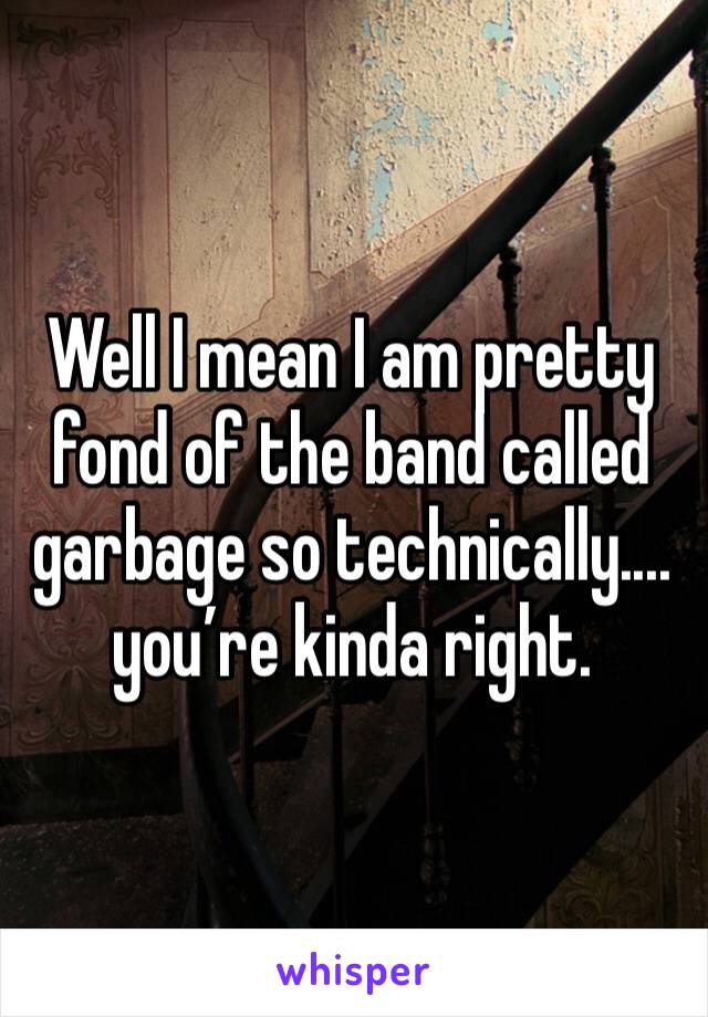 Well I mean I am pretty fond of the band called garbage so technically.... you’re kinda right. 