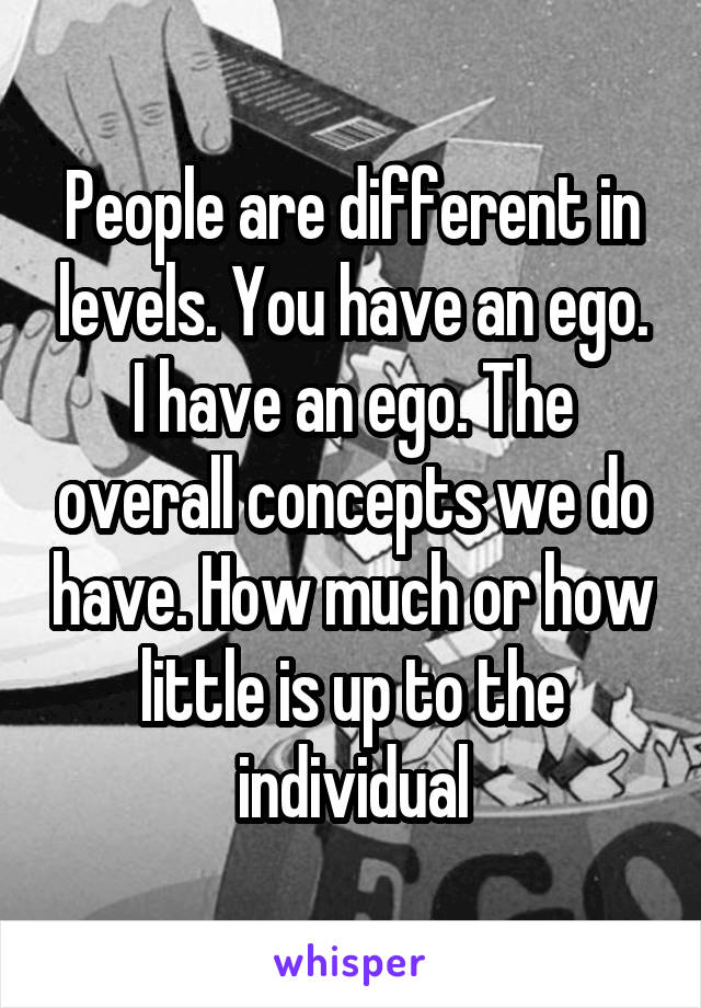 People are different in levels. You have an ego. I have an ego. The overall concepts we do have. How much or how little is up to the individual