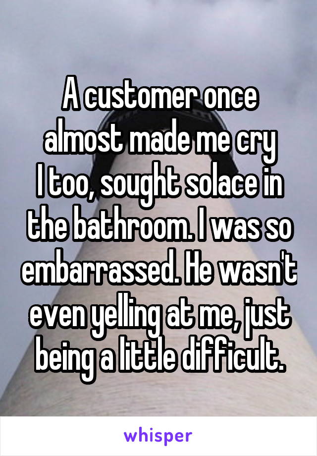 A customer once almost made me cry
I too, sought solace in the bathroom. I was so embarrassed. He wasn't even yelling at me, just being a little difficult.