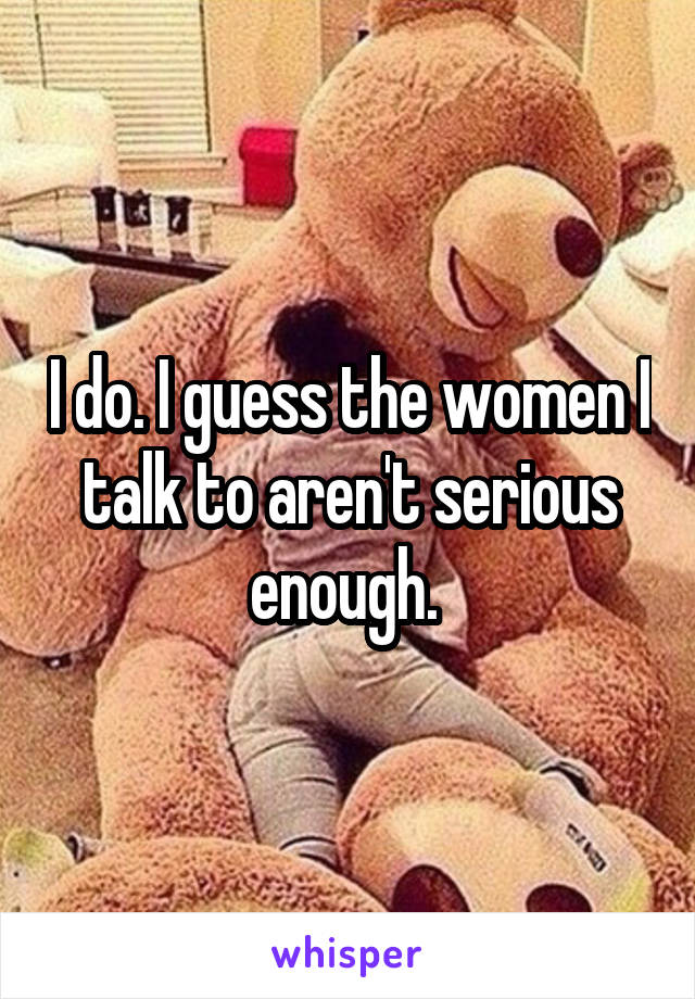I do. I guess the women I talk to aren't serious enough. 