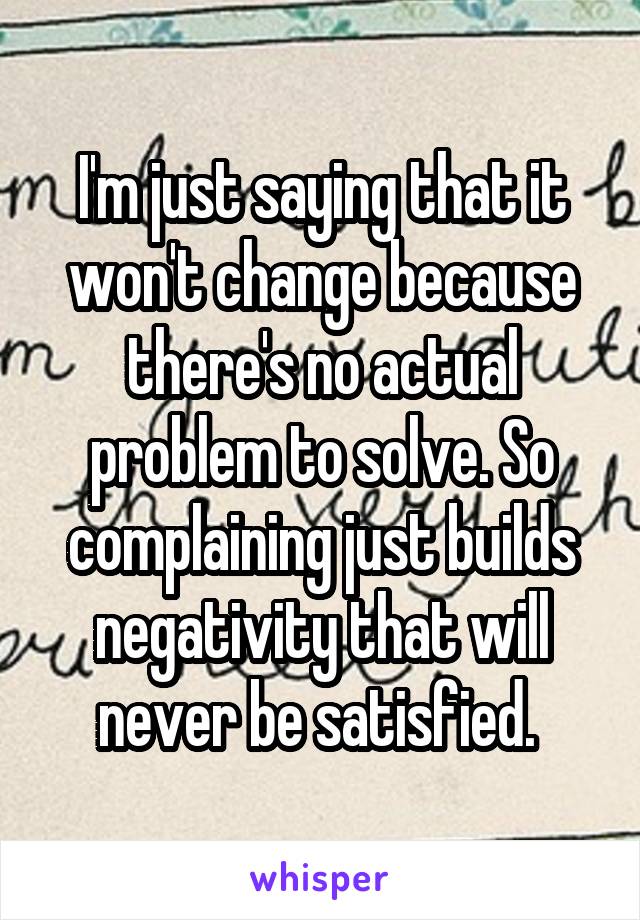 I'm just saying that it won't change because there's no actual problem to solve. So complaining just builds negativity that will never be satisfied. 