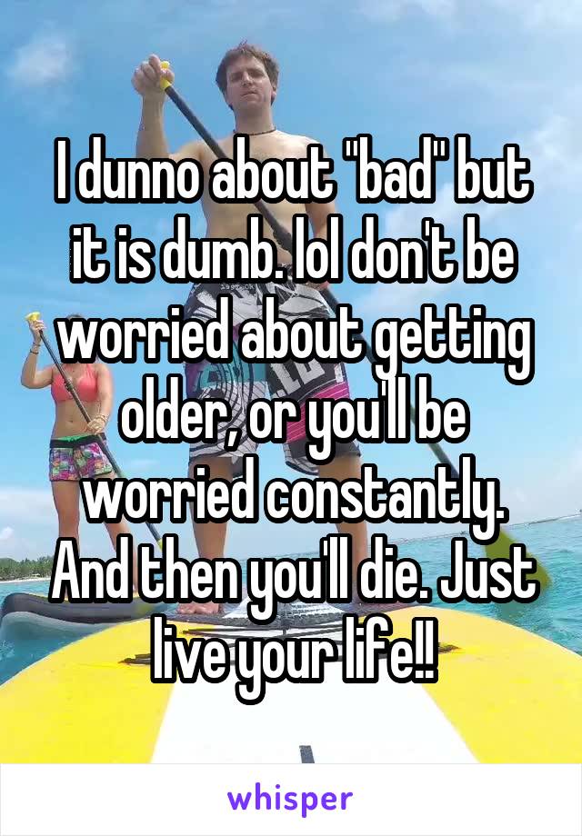 I dunno about "bad" but it is dumb. lol don't be worried about getting older, or you'll be worried constantly. And then you'll die. Just live your life!!