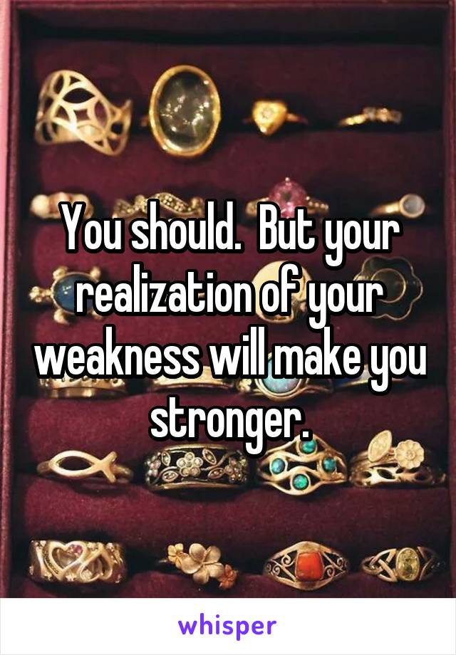 You should.  But your realization of your weakness will make you stronger.