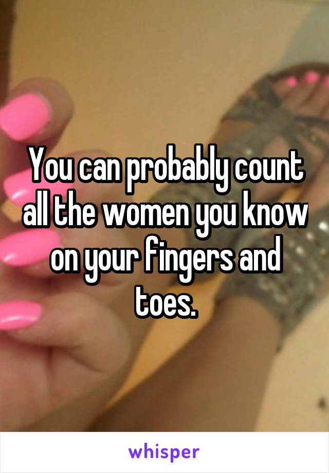 You can probably count all the women you know on your fingers and toes.