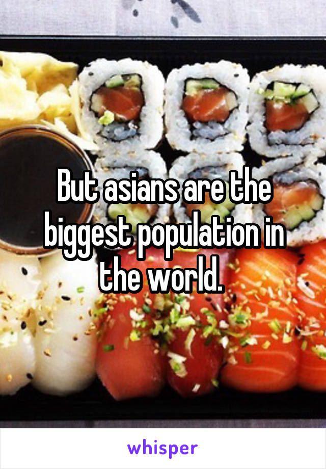 But asians are the biggest population in the world. 