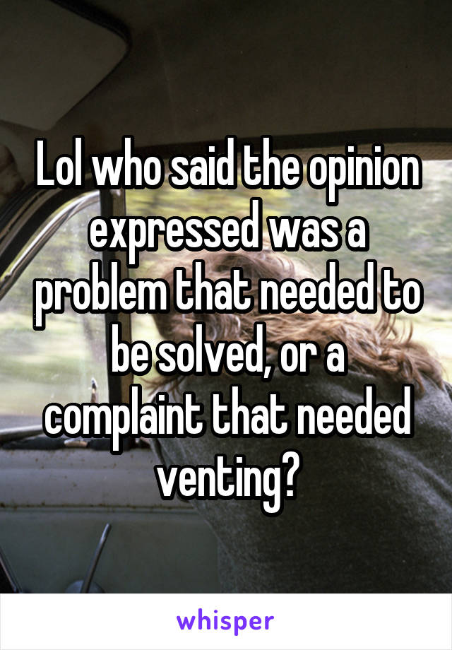 Lol who said the opinion expressed was a problem that needed to be solved, or a complaint that needed venting?