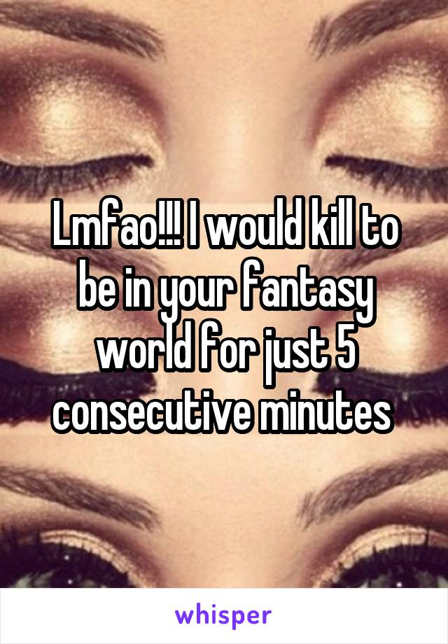 Lmfao!!! I would kill to be in your fantasy world for just 5 consecutive minutes 