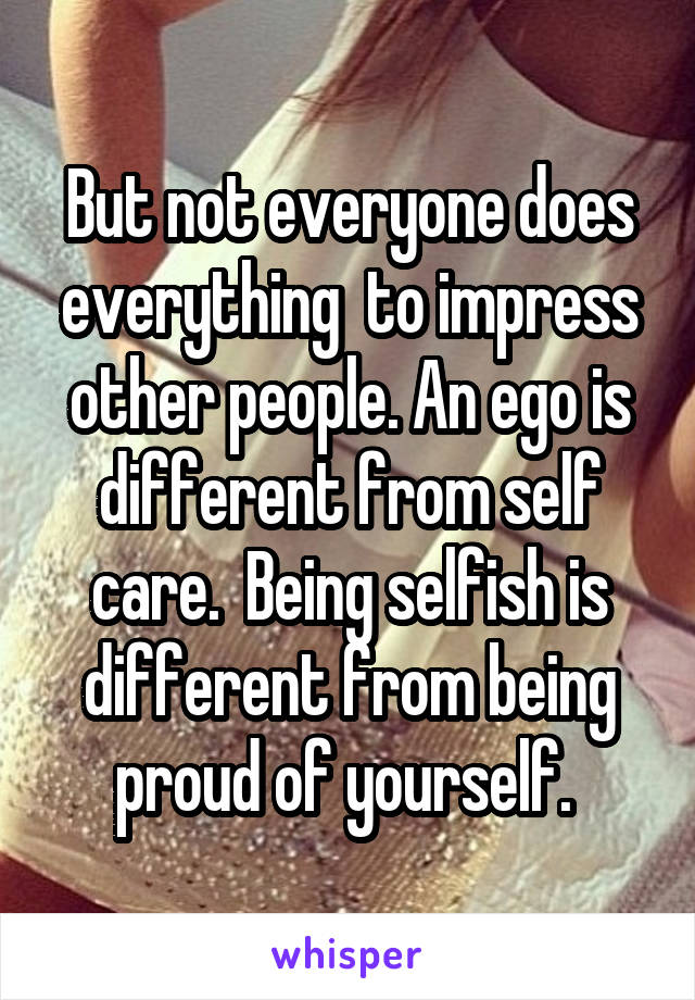 But not everyone does everything  to impress other people. An ego is different from self care.  Being selfish is different from being proud of yourself. 