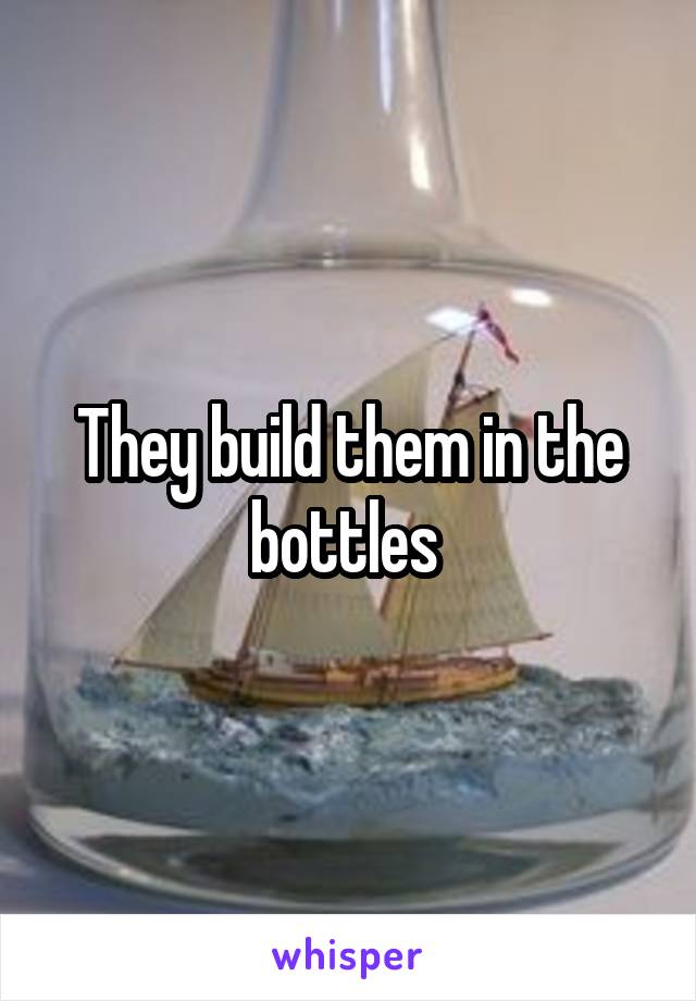 They build them in the bottles 
