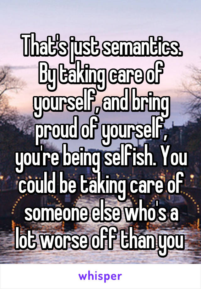 That's just semantics. By taking care of yourself, and bring proud of yourself, you're being selfish. You could be taking care of someone else who's a lot worse off than you 