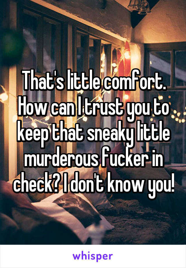 That's little comfort. How can I trust you to keep that sneaky little murderous fucker in check? I don't know you!