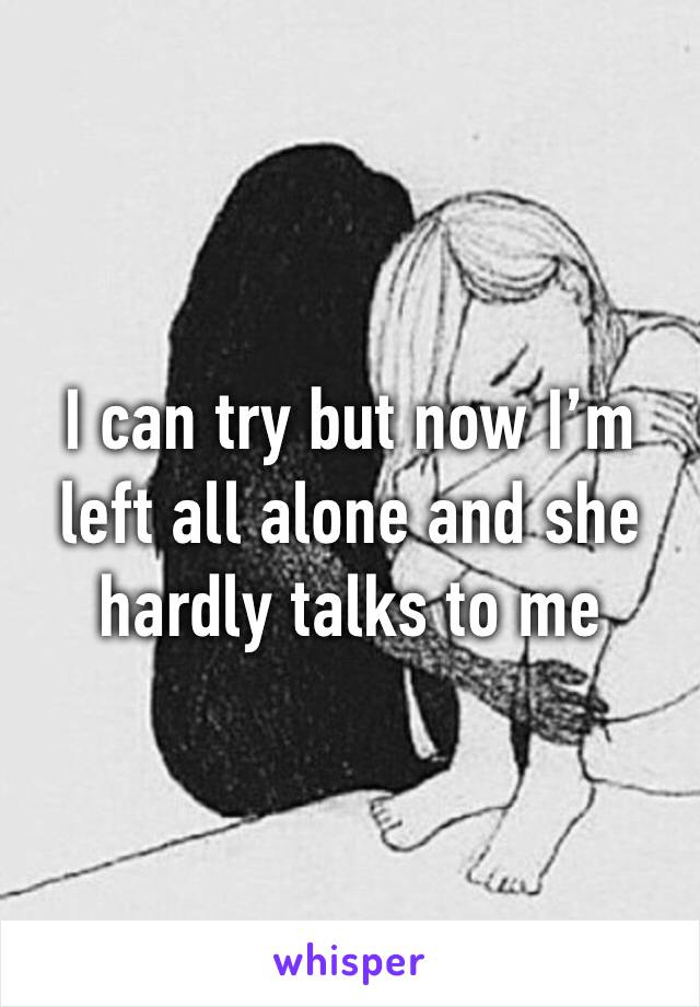 I can try but now I’m left all alone and she hardly talks to me 
