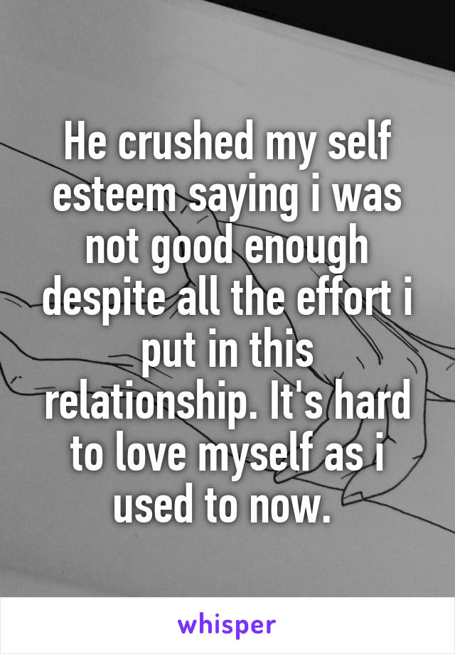 He crushed my self esteem saying i was not good enough despite all the effort i put in this relationship. It's hard to love myself as i used to now. 