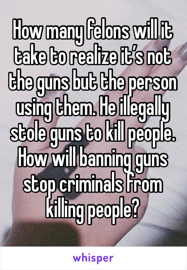 How many felons will it take to realize it’s not the guns but the person using them. He illegally stole guns to kill people. How will banning guns stop criminals from killing people?