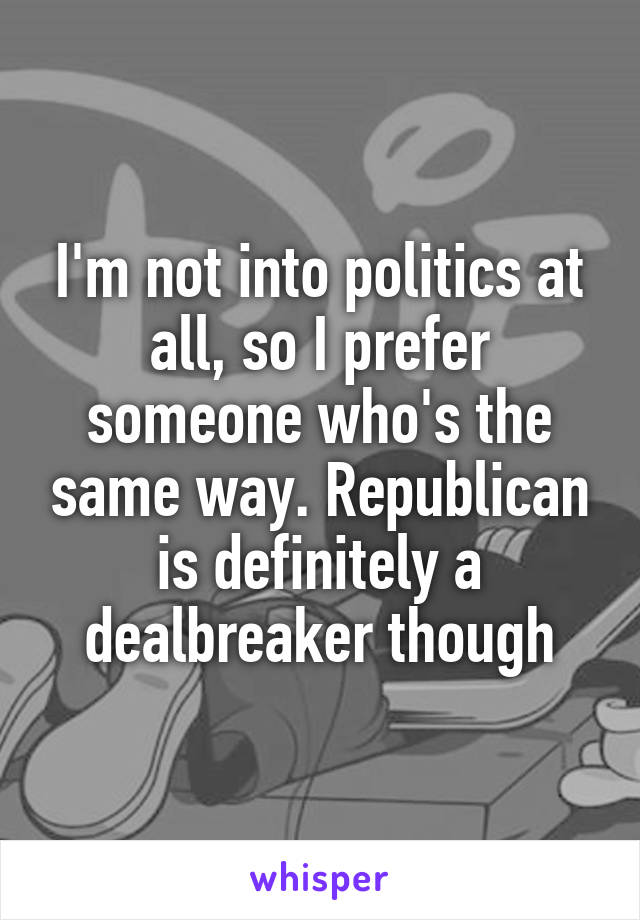 I'm not into politics at all, so I prefer someone who's the same way. Republican is definitely a dealbreaker though