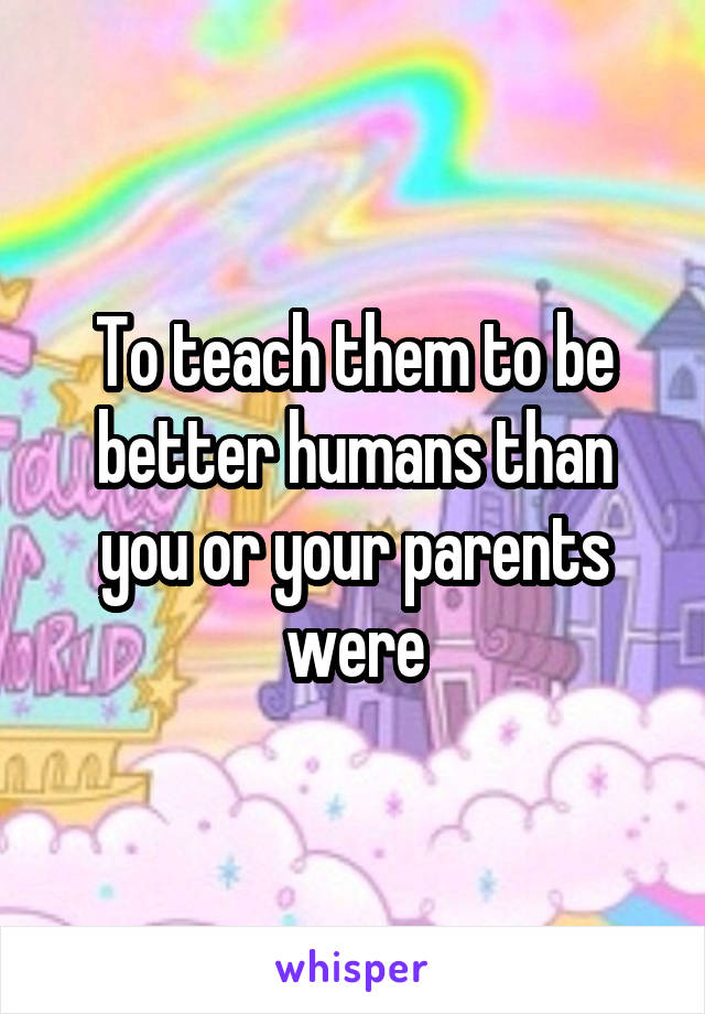 To teach them to be better humans than you or your parents were