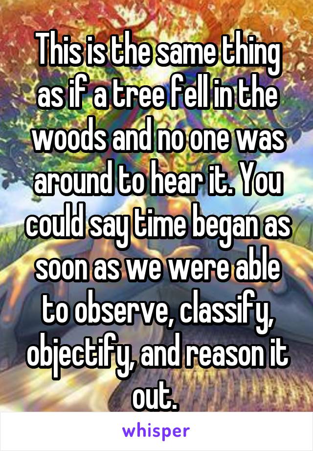 This is the same thing as if a tree fell in the woods and no one was around to hear it. You could say time began as soon as we were able to observe, classify, objectify, and reason it out. 